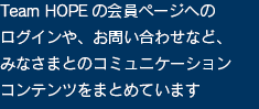 Team HOPEの会員専用ページへのログインや、メールニュースの登録、お問い合わせなど、みなさまとのコミュニケーションコンテンツをまとめています