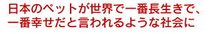 日本のペットが世界で一番長生きで、一番幸せだと言われるような社会に