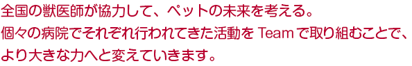 全国の獣医師が協力して、ペットの未来を考える。 個々の病院でそれぞれ行ってきた活動を、より大きな力へと変えていきます。